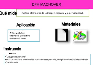 DFH MACHOVER
Explora elementos de la imagen corporal y la personalidad.
• Niños y adultos
• Individual y colectiva
• Sin tiempo limite
•“Dibuja una persona”
•«Haz una historia o un cuento acerca de esta persona, imagínate que existe realmente»
•Cuestionario
 