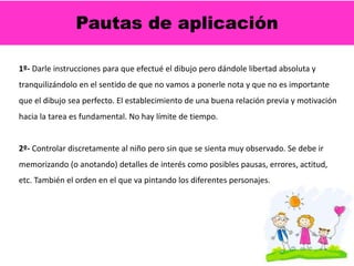 Pautas de aplicación
1º- Darle instrucciones para que efectué el dibujo pero dándole libertad absoluta y
tranquilizándolo en el sentido de que no vamos a ponerle nota y que no es importante
que el dibujo sea perfecto. El establecimiento de una buena relación previa y motivación
hacia la tarea es fundamental. No hay límite de tiempo.
2º- Controlar discretamente al niño pero sin que se sienta muy observado. Se debe ir
memorizando (o anotando) detalles de interés como posibles pausas, errores, actitud,
etc. También el orden en el que va pintando los diferentes personajes.
 