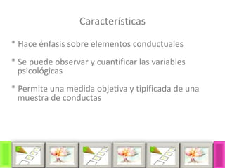 Características
* Hace énfasis sobre elementos conductuales
* Se puede observar y cuantificar las variables
psicológicas
* Permite una medida objetiva y tipificada de una
muestra de conductas
 