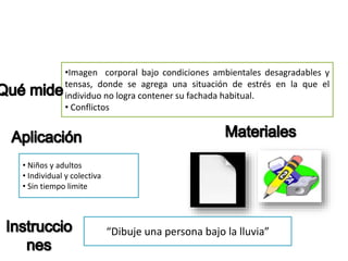•Imagen corporal bajo condiciones ambientales desagradables y
tensas, donde se agrega una situación de estrés en la que el
individuo no logra contener su fachada habitual.
• Conflictos
• Niños y adultos
• Individual y colectiva
• Sin tiempo limite
“Dibuje una persona bajo la lluvia”
 