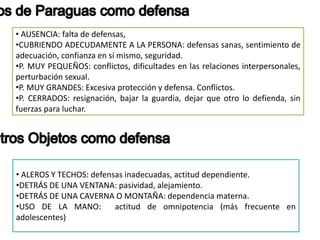 • AUSENCIA: falta de defensas,
•CUBRIENDO ADECUDAMENTE A LA PERSONA: defensas sanas, sentimiento de
adecuación, confianza en sí mismo, seguridad.
•P. MUY PEQUEÑOS: conflictos, dificultades en las relaciones interpersonales,
perturbación sexual.
•P. MUY GRANDES: Excesiva protección y defensa. Conflictos.
•P. CERRADOS: resignación, bajar la guardia, dejar que otro lo defienda, sin
fuerzas para luchar.
• ALEROS Y TECHOS: defensas inadecuadas, actitud dependiente.
•DETRÁS DE UNA VENTANA: pasividad, alejamiento.
•DETRÁS DE UNA CAVERNA O MONTAÑA: dependencia materna.
•USO DE LA MANO: actitud de omnipotencia (más frecuente en
adolescentes)
 