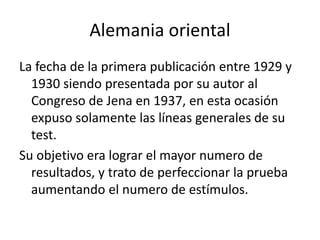 Alemania oriental
La fecha de la primera publicación entre 1929 y
1930 siendo presentada por su autor al
Congreso de Jena en 1937, en esta ocasión
expuso solamente las líneas generales de su
test.
Su objetivo era lograr el mayor numero de
resultados, y trato de perfeccionar la prueba
aumentando el numero de estímulos.
 