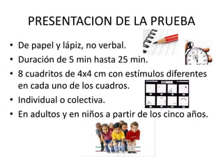 PRESENTACION DE LA PRUEBA
• De papel y lápiz, no verbal.
• Duración de 5 min hasta 25 min.
• 8 cuadritos de 4x4 cm con estímulos diferentes
en cada uno de los cuadros.
• Individual o colectiva.
• En adultos y en niños a partir de los cinco años.
 