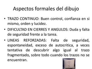 • TRAZO CONTINUO: Buen control, confianza en si
mismo, orden y lucidez.
• DIFICULTAD EN CIERRES Y ANGULOS: Duda y falta
de seguridad frente a la tarea.
• LINEAS REFORZADAS: Falta de seguridad,
espontaneidad, exceso de autocritica, a veces
tentativa de descubrir algo igual al trazo
fragmentado, sobre todo cuando los trazos no se
encuentran.
Aspectos formales del dibujo
 