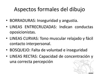 • BORRADURAS: Inseguridad y angustia.
• LINEAS ENTRECRUZADAS: Indican conductas
oposicionistas.
• LINEAS CURVAS: Tono muscular relajado y fácil
contacto interpersonal.
• BOSQUEJO: Falta de voluntad e inseguridad
• LINEAS RECTAS: Capacidad de concentración y
una correcta percepción
Aspectos formales del dibujo
 