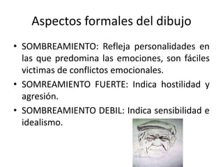 • SOMBREAMIENTO: Refleja personalidades en
las que predomina las emociones, son fáciles
victimas de conflictos emocionales.
• SOMREAMIENTO FUERTE: Indica hostilidad y
agresión.
• SOMBREAMIENTO DEBIL: Indica sensibilidad e
idealismo.
Aspectos formales del dibujo
 