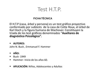 Test H.T.P.
El H.T.P (casa, árbol y persona) es un test gráfico proyectivo
conformado por subtests de la casa de Cotte Roux, el árbol de
Karl Koch y la figura humana de Machover. Constituyen la
triada de los test gráficos denominados “Auxiliares de
diagnóstico Psicológico”.
 AUTORES:
John N. Buck , Emmanuel F. Hammer
 AÑO:
 Buck- 1949
 Hammer- Inicio de los años 60.
 APLICACIÓN: Niños, Adolescentes y Adultos
FICHATÉCNICA
 
