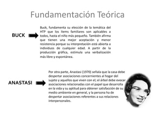 Fundamentación Teórica
BUCK
ANASTASI
Buck, fundamenta su elección de la temática del
HTP que los ítems familiares son aplicables a
todos, hasta el niño más pequeño. También afirma
que tienen una mejor aceptación y menor
resistencia porque su interpretación está abierta a
individuos de cualquier edad. A partir de la
producción gráfica, estimula una verbalización
más libre y espontánea.
Por otra parte, Anastasi (1970) señala que la casa debe
despertar asociaciones concernientes al hogar del
sujeto y aquellos que viven con el; el árbol debe evocar
asociaciones relacionadas con el papel que desarrolla
en la vida y su aptitud para obtener satisfacción de su
medio ambiente en general, y la persona ha de
despertar asociaciones referentes a sus relaciones
interpersonales.
 