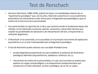 Test de Rorschach
• Hermann Rorschach, (1884-1920), publicó las bases y la metodología empírica de un
“experimento psicológico” que, con los años, habría de convertirse en un procedimiento
psicométrico de extraordinario valor clínico para el diagnóstico psicopatológico y para el
análisis de la estructura de la personalidad.
• Con posterioridad a la aparición de su libro, que continúa siendo el fundamento básico del
método, se han efectuado numerosos aportes, variaciones y desarrollos técnicos que
amplían las posibilidades de tabulación y de interpretación del test, enriqueciendo su
utilización diagnóstica.
• El Rorschach se ha convertido, en la actualidad, en el principal instrumento de exploración
psicométrica y en un test irreemplazable para el diagnóstico psicológico.
• El test de Rorschach puede utilizarse con una doble finalidad como:
• prueba diagnóstica propiamente tal, para establecer la existencia de fenómenos
patológicos definidos (esquizofrénicos, epilépticos, histéricos, etc.) y
• instrumento de análisis de la personalidad, en cuyo caso la prueba se emplea para
explorar los rasgos caracterológicos y las disposiciones temperamentales que
caracterizan el modo individual, normal o patológico, de ser de un sujeto.
 