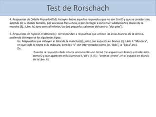 4. Respuestas de Detalle Pequeño (Dd): Incluyen todas aquellas respuestas que no son G ni D y que se caracterizan,
además de su menor tamaño, por su escasa frecuencia, o por no llegar a constituir subdivisiones obvias de la
mancha (Ej.: Lám. IV, zona central inferior, las dos pequeñas salientes del centro: “dos pies”).
5. Respuestas de Espacio en Blanco (s): corresponden a respuestas que utilizan las áreas blancas de la lámina,
pudiendo distinguirse los siguientes tipos:
Gs: Respuestas que incluyen el total de la mancha (G), junto con espacios en blanco (Ej.:Lám. I: “Máscara”,
en que todo lo negro es la máscara, pero los “s” son interpretados como los “ojos”, la “boca”, etc).
Ds:
Cuando la respuesta dada abarca únicamente uno de los tres espacios en blanco considerados
como D y que aparecen en las láminas II, VII y IX. (Ej.: “avión o cohete”, en el espacio en blanco
de la Lám. II).
Test de Rorschach
 