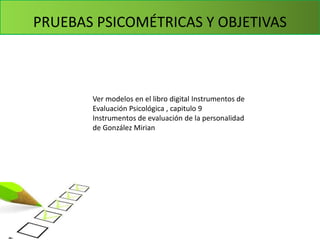 PRUEBAS PSICOMÉTRICAS Y OBJETIVAS
Ver modelos en el libro digital Instrumentos de
Evaluación Psicológica , capitulo 9
Instrumentos de evaluación de la personalidad
de González Mirian
 