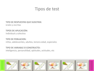 Tipos de test
TIPO DE RESPUESTAS QUE SUSCITAN:
orales y escritas
TIPOS DE APLICACIÓN:
individual y colectiva
TIPO DE POBLACION:
niños, adolescentes, adultos, tercera edad, especiales
TIPO DE VARIABLE O CONSTRUCTO:
inteligencia, personalidad, aptitudes, actitudes, etc
 