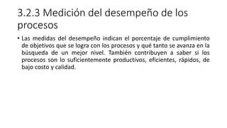 3.2.3 Medición del desempeño de los
procesos
• Las medidas del desempeño indican el porcentaje de cumplimiento
de objetivos que se logra con los procesos y qué tanto se avanza en la
búsqueda de un mejor nivel. También contribuyen a saber si los
procesos son lo suficientemente productivos, eficientes, rápidos, de
bajo costo y calidad.
 