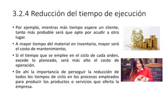 3.2.4 Reducción del tiempo de ejecución
• Por ejemplo, mientras más tiempo espere un cliente,
tanto más probable será que opte por acudir a otro
lugar.
• A mayor tiempo del material en inventario, mayor será
el costo de mantenimiento;
• Si el tiempo que se emplee en el ciclo de cada orden,
excede lo planeado, será más alto el costo de
operación.
• De ahí la importancia de perseguir la reducción de
todos los tiempos de ciclo en los procesos empleados
para producir los productos o servicios que oferta la
empresa.
 