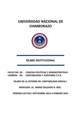 UNIVERSIDAD NACIONAL DE
CHIMBORAZO
SÍLABO INSTITUCIONAL
FACULTAD DE: CIENCIAS POLÍTICAS Y ADMINISTRATIVAS
CARRERA DE: CONTABILIDAD Y AUDITORÍA C.P.A.
SÍLABO DE LA CÁTEDRA DE: CONTABILIDAD BÁSICA I.
PROFESOR: LIC. MARIO DELGADO D. MSC.
PERÍODO LECTIVO: SEPTIEMBRE 2013 A FEBRERO 2014
 