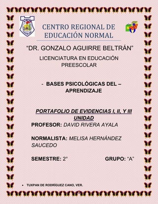 1
CENTRO REGIONAL DE
EDUCACION NORMAL
“DR. GONZALO AGUIRRE BELTRÁN”
LICENCIATURA EN EDUCACIÓN
PREESCOLAR
- BASES PSICOLÓGICAS DEL –
APRENDIZAJE
PORTAFOLIO DE EVIDENCIAS I, II, Y III
UNIDAD
PROFESOR: DAVID RIVERA AYALA
NORMALISTA: MELISA HERNÁNDEZ
SAUCEDO
SEMESTRE: 2° GRUPO: “A”
 TUXPAN DE RODRÍGUEZ CANO, VER.
 