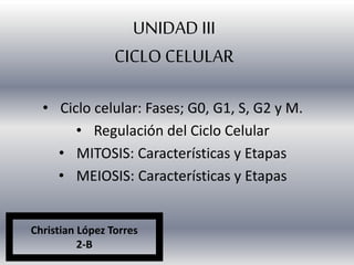 UNIDAD III 
CICLO CELULAR 
• Ciclo celular: Fases; G0, G1, S, G2 y M. 
• Regulación del Ciclo Celular 
• MITOSIS: Características y Etapas 
• MEIOSIS: Características y Etapas 
Christian López Torres 
2-B 
 