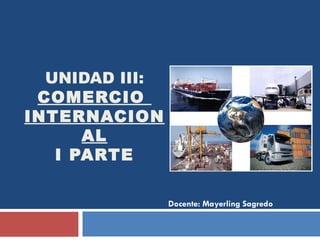 UNIDAD III:  COMERCIO  INTERNACIONAL I PARTE Docente: Mayerling Sagredo 