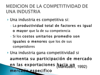 Una industria es competitiva si: La  productividad total de factores es igual o mayor  que la de su competencia Si los  costos unitarios promedio son iguales o menores  que los de sus competidores Una industria gana competitividad si  aumenta su participación de mercado en las exportaciones hacia un mercado especifico (Markusen, 1992) 