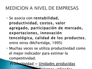 Se asocia con  rentabilidad, productividad, costos, valor agregado, participación de mercado, exportaciones, innovación tencológica, calidad de los productos , entre otros (McFertidge, 1995) Muchas veces se utiliza productividad como el mejor indicador para estimar la competitividad. Productividad =  Unidades producidas   Recursos utilizados 