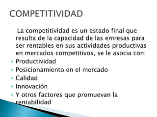 La competitividad es un estado final que resulta de la capacidad de las emresas para ser rentables en sus actividades productivas en mercados competitivos, se le asocia con: Productividad Posicionamiento en el mercado Calidad Innovación Y otros factores que promuevan la rentabilidad 