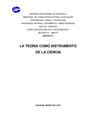 REPÚBLICA BOLIVARIANA DE VENEZUELA
MINISTERIO DEL PODER POPULAR PARA LA EDUCACIÓN
UNIVERSITARIA CIENCIA Y TECNOLOGÍA
UNIVERSIDAD NACIONAL EXPERIMENTAL SIMÓN RODRÍGUEZ
NÚCLEO: CARICUAO
CURSO: METODOLOGIA DE LA INVESTIGACION I
SECCIÓN “G” AMB N°7
GRUPO Nª 3
LA TEORIA COMO INSTRUMENTO
DE LA CIENCIA
CARACAS, MARZO DEL 2017.
 