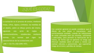 ¿QUÉ ES COTA?
Con carácter general se puede considerar que el
dibujo de una pieza o mecanismo, está
correctamente acotado, cuando las indicaciones
de cotas utilizadas sean las mínimas, suficientes
y adecuadas, para permitir la fabricación de la
misma, de forma que el operario no tenga que
efectuar medidas sobre el plano y menos aun
realizar cálculos u operaciones, que supondrían
riesgo de errores y pérdida de tiempo.
La acotación es el proceso de anotar, mediante
líneas, cifras, signos y símbolos, las medidas de
un objeto, sobre un dibujo previo del mismo,
siguiendo una serie de reglas y
convencionalismos, establecidos mediante
normas. Las normas que rigen las
características de las acotaciones son:
UNE 1-133-75 e ISO 2595-1973.
 