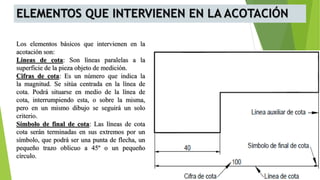 ELEMENTOS QUE INTERVIENEN EN LA ACOTACIÓN
Los elementos básicos que intervienen en la
acotación son:
Líneas de cota: Son líneas paralelas a la
superficie de la pieza objeto de medición.
Cifras de cota: Es un número que indica la
la magnitud. Se sitúa centrada en la línea de
cota. Podrá situarse en medio de la línea de
cota, interrumpiendo esta, o sobre la misma,
pero en un mismo dibujo se seguirá un solo
criterio.
Símbolo de final de cota: Las líneas de cota
cota serán terminadas en sus extremos por un
símbolo, que podrá ser una punta de flecha, un
pequeño trazo oblicuo a 45º o un pequeño
círculo.
 