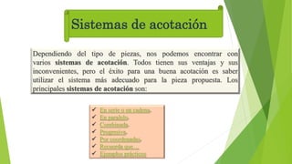 Sistemas de acotación
Dependiendo del tipo de piezas, nos podemos encontrar con
varios sistemas de acotación. Todos tienen sus ventajas y sus
inconvenientes, pero el éxito para una buena acotación es saber
utilizar el sistema más adecuado para la pieza propuesta. Los
principales sistemas de acotación son:
 En serie o en cadena.
 En paralelo.
 Combinada.
 Progresiva.
 Por coordenadas.
 Recuerda que…
 Ejemplos prácticos
 