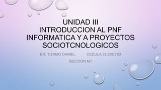 UNIDAD III
INTRODUCCION AL PNF
INFORMATICA Y A PROYECTOS
SOCIOTCNOLOGICOS
BR. TIZAMO DANIEL CEDULA 28.598.783
SECCION M1
 