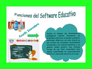 Función Innovadora Aunque no siempre sus planteamientos pedagógicos resulten innovadores, los programas educativos se pueden considerar materiales didácticos con esta función ya que utilizan una tecnología recientemente incorporada a los centros educativos y, en general, suelen permitir muy diversas formas de uso. Esta versatilidad abre amplias posibilidades de experimentación didáctica e innovación educativa en el aula.  Funciones del Software Educat ivo 
