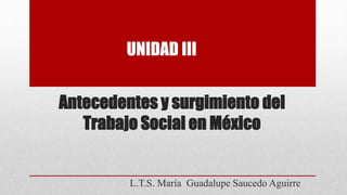 Antecedentes y surgimiento del
Trabajo Social en México
L.T.S. María Guadalupe Saucedo Aguirre
UNIDAD III
 