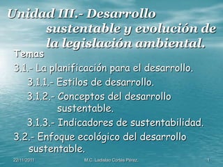 Unidad III.- Desarrollo
     sustentable y evolución de
     la legislación ambiental.
              .

 Temas
 3.1.- La planificación para el desarrollo.
    3.1.1.- Estilos de desarrollo.
    3.1.2.- Conceptos del desarrollo
            sustentable.
    3.1.3.- Indicadores de sustentabilidad.
 3.2.- Enfoque ecológico del desarrollo
     sustentable.
 22/11/2011     M.C. Ladislao Cortés Pérez.   1
 
