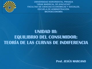 UNIVERSIDAD NORORIENTAL PRIVADA
“GRAN MARISCAL DE AYACUCHO”
FACULTAD DE CIENCIAS ECONÓMICAS Y SOCIALES.
ESCUELA DE ADMINISTRACIÓN.
MICROECONOMÍA

UNIDAD III:
EQUILIBRIO DEL CONSUMIDOR:
TEORÍA DE LAS CURVAS DE INDIFERENCIA

Prof. JESÚS MARCANO

 