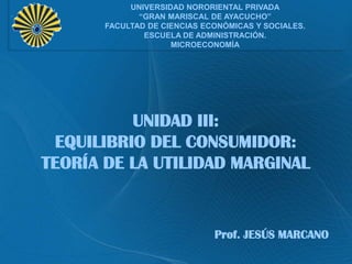 UNIVERSIDAD NORORIENTAL PRIVADA
“GRAN MARISCAL DE AYACUCHO”
FACULTAD DE CIENCIAS ECONÓMICAS Y SOCIALES.
ESCUELA DE ADMINISTRACIÓN.
MICROECONOMÍA

UNIDAD III:
EQUILIBRIO DEL CONSUMIDOR:
TEORÍA DE LA UTILIDAD MARGINAL

Prof. JESÚS MARCANO

 