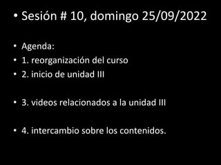 • Sesión # 10, domingo 25/09/2022
• Agenda:
• 1. reorganización del curso
• 2. inicio de unidad III
• 3. videos relacionados a la unidad III
• 4. intercambio sobre los contenidos.
 
