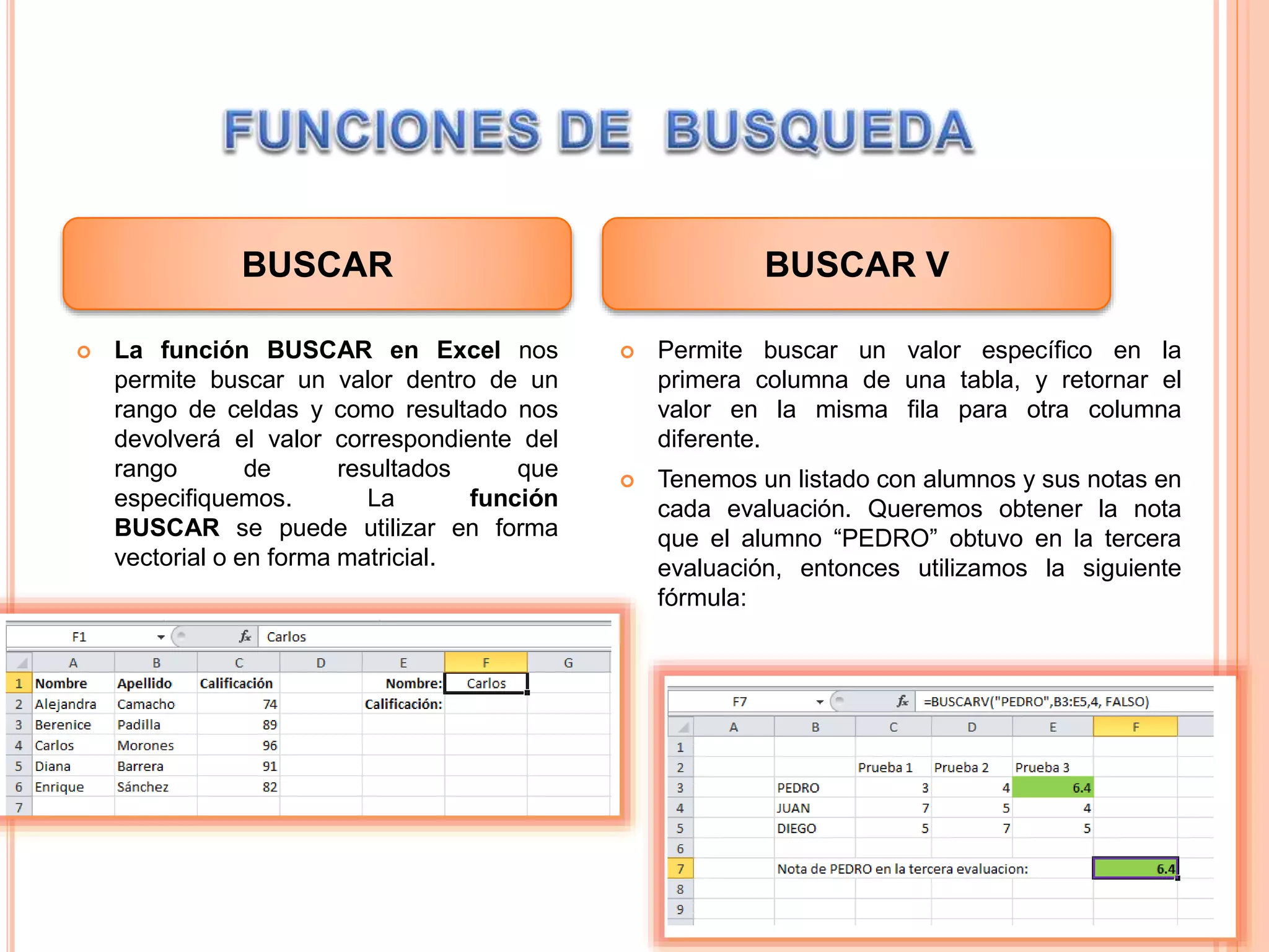  La función BUSCAR en Excel nos
permite buscar un valor dentro de un
rango de celdas y como resultado nos
devolverá el valor correspondiente del
rango de resultados que
especifiquemos. La función
BUSCAR se puede utilizar en forma
vectorial o en forma matricial.
 Permite buscar un valor específico en la
primera columna de una tabla, y retornar el
valor en la misma fila para otra columna
diferente.
 Tenemos un listado con alumnos y sus notas en
cada evaluación. Queremos obtener la nota
que el alumno “PEDRO” obtuvo en la tercera
evaluación, entonces utilizamos la siguiente
fórmula:
BUSCAR BUSCAR V
 