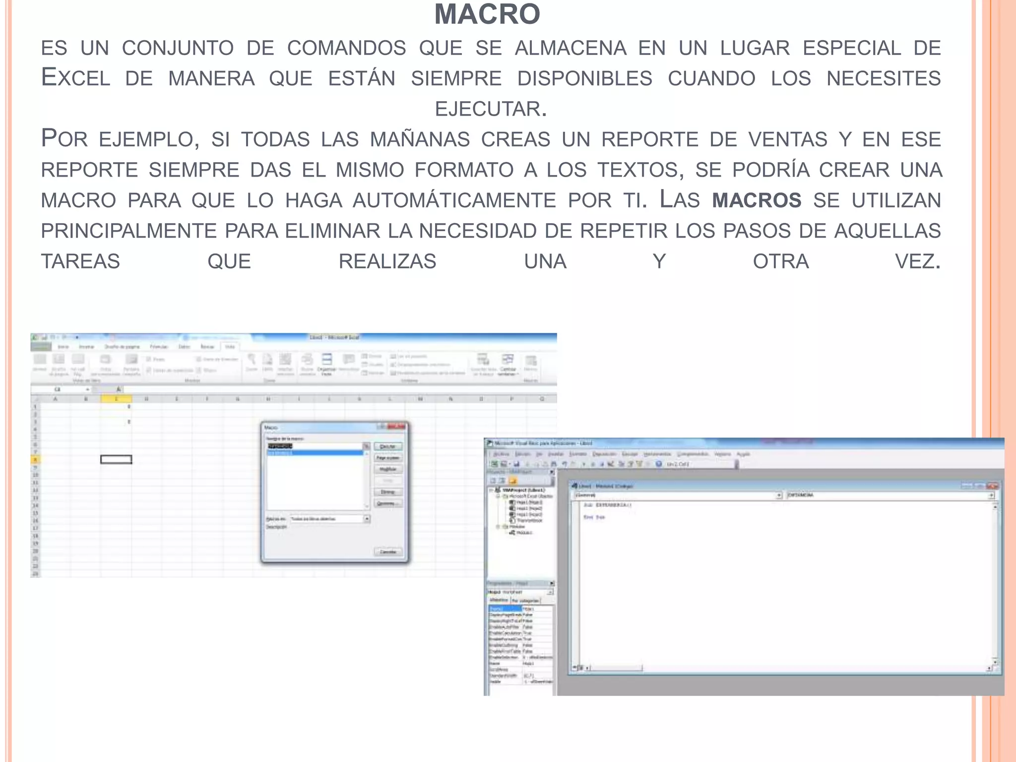 MACRO
ES UN CONJUNTO DE COMANDOS QUE SE ALMACENA EN UN LUGAR ESPECIAL DE
EXCEL DE MANERA QUE ESTÁN SIEMPRE DISPONIBLES CUANDO LOS NECESITES
EJECUTAR.
POR EJEMPLO, SI TODAS LAS MAÑANAS CREAS UN REPORTE DE VENTAS Y EN ESE
REPORTE SIEMPRE DAS EL MISMO FORMATO A LOS TEXTOS, SE PODRÍA CREAR UNA
MACRO PARA QUE LO HAGA AUTOMÁTICAMENTE POR TI. LAS MACROS SE UTILIZAN
PRINCIPALMENTE PARA ELIMINAR LA NECESIDAD DE REPETIR LOS PASOS DE AQUELLAS
TAREAS QUE REALIZAS UNA Y OTRA VEZ.
 