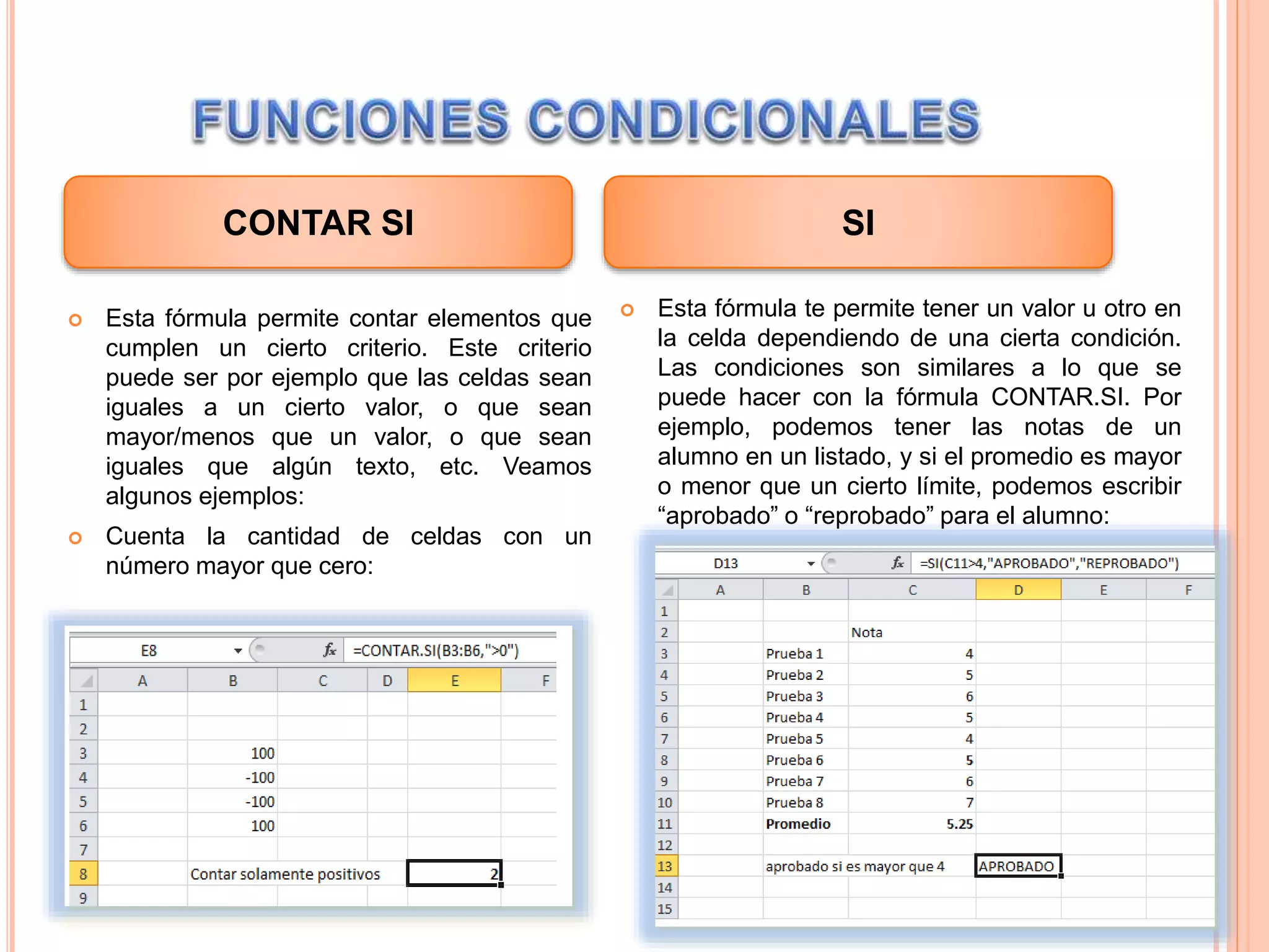  Esta fórmula permite contar elementos que
cumplen un cierto criterio. Este criterio
puede ser por ejemplo que las celdas sean
iguales a un cierto valor, o que sean
mayor/menos que un valor, o que sean
iguales que algún texto, etc. Veamos
algunos ejemplos:
 Cuenta la cantidad de celdas con un
número mayor que cero:
 Esta fórmula te permite tener un valor u otro en
la celda dependiendo de una cierta condición.
Las condiciones son similares a lo que se
puede hacer con la fórmula CONTAR.SI. Por
ejemplo, podemos tener las notas de un
alumno en un listado, y si el promedio es mayor
o menor que un cierto límite, podemos escribir
“aprobado” o “reprobado” para el alumno:
CONTAR SI SI
 