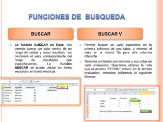  La función BUSCAR en Excel nos
permite buscar un valor dentro de un
rango de celdas y como resultado nos
devolverá el valor correspondiente del
rango de resultados que
especifiquemos. La función
BUSCAR se puede utilizar en forma
vectorial o en forma matricial.
 Permite buscar un valor específico en la
primera columna de una tabla, y retornar el
valor en la misma fila para otra columna
diferente.
 Tenemos un listado con alumnos y sus notas en
cada evaluación. Queremos obtener la nota
que el alumno “PEDRO” obtuvo en la tercera
evaluación, entonces utilizamos la siguiente
fórmula:
BUSCAR BUSCAR V
 