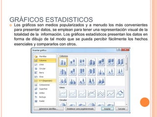 GRÀFICOS ESTADISTICOS
 Los gráficos son medios popularizados y a menudo los más convenientes
para presentar datos, se emplean para tener una representación visual de la
totalidad de la información. Los gráficos estadísticos presentan los datos en
forma de dibujo de tal modo que se pueda percibir fácilmente los hechos
esenciales y compararlos con otros.
 