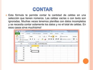  Esta fórmula te permite contar la cantidad de celdas en una
selección que tienen números. Las celdas vacías o con texto son
ignoradas. Muchas veces tenemos planillas con datos incompletos
y se necesita contar solamente los datos y no el total de celdas. En
esos casos sirve muchísimo!
 