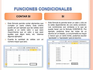  Esta fórmula permite contar elementos que
cumplen un cierto criterio. Este criterio
puede ser por ejemplo que las celdas sean
iguales a un cierto valor, o que sean
mayor/menos que un valor, o que sean
iguales que algún texto, etc. Veamos
algunos ejemplos:
 Cuenta la cantidad de celdas con un
número mayor que cero:
 Esta fórmula te permite tener un valor u otro en
la celda dependiendo de una cierta condición.
Las condiciones son similares a lo que se
puede hacer con la fórmula CONTAR.SI. Por
ejemplo, podemos tener las notas de un
alumno en un listado, y si el promedio es mayor
o menor que un cierto límite, podemos escribir
“aprobado” o “reprobado” para el alumno:
CONTAR SI SI
 
