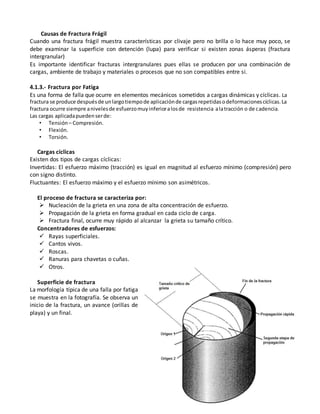 Causas de Fractura Frágil
Cuando una fractura frágil muestra características por clivaje pero no brilla o lo hace muy poco, se
debe examinar la superficie con detención (lupa) para verificar si existen zonas ásperas (fractura
intergranular)
Es importante identificar fracturas intergranulares pues ellas se producen por una combinación de
cargas, ambiente de trabajo y materiales o procesos que no son compatibles entre si.
4.1.3.- Fractura por Fatiga
Es una forma de falla que ocurre en elementos mecánicos sometidos a cargas dinámicas y cíclicas. La
fractura se produce despuésde unlargotiempode aplicaciónde cargasrepetidasodeformacionescíclicas.La
fractura ocurre siempre anivelesde esfuerzomuyinferioralosde resistencia alatracción o de cadencia.
Las cargas aplicadapuedenserde:
• Tensión– Compresión.
• Flexión.
• Torsión.
Cargas cíclicas
Existen dos tipos de cargas cíclicas:
Invertidas: El esfuerzo máximo (tracción) es igual en magnitud al esfuerzo mínimo (compresión) pero
con signo distinto.
Fluctuantes: El esfuerzo máximo y el esfuerzo mínimo son asimétricos.
El proceso de fractura se caracteriza por:
 Nucleación de la grieta en una zona de alta concentración de esfuerzo.
 Propagación de la grieta en forma gradual en cada ciclo de carga.
 Fractura final, ocurre muy rápido al alcanzar la grieta su tamaño crítico.
Concentradores de esfuerzos:
 Rayas superficiales.
 Cantos vivos.
 Roscas.
 Ranuras para chavetas o cuñas.
 Otros.
Superficie de fractura
La morfología típica de una falla por fatiga
se muestra en la fotografía. Se observa un
inicio de la fractura, un avance (orillas de
playa) y un final.
 