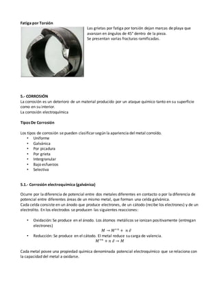 Fatiga por Torsión
Las grietas por fatiga por torsión dejan marcas de playa que
avanzan en ángulos de 45° dentro de la pieza.
Se presentan varias fracturas ramificadas.
5.- CORROSIÓN
La corrosión es un deterioro de un material producido por un ataque químico tanto en su superficie
como en su interior.
La corrosión electroquímica
Tipos De Corrosión
Los tipos de corrosión se pueden clasificar según la apariencia del metal corroído.
• Uniforme
• Galvánica
• Por picadura
• Por grieta
• Intergranular
• Bajo esfuerzos
• Selectiva
5.1.- Corrosión electroquímica (galvánica)
Ocurre por la diferencia de potencial entre dos metales diferentes en contacto o por la diferencia de
potencial entre diferentes áreas de un mismo metal, que forman una celda galvánica.
Cada celda consiste en un ánodo que produce electrones, de un cátodo (recibe los electrones) y de un
electrolito. En los electrodos se producen las siguientes reacciones:
• Oxidación: Se produce en el ánodo. Los átomos metálicos se ionizan positivamente (entregan
electrones)
𝑀 → 𝑀+𝑛
+ 𝑛 𝑒̅
• Reducción: Se produce en el cátodo. El metal reduce su carga de valencia.
𝑀+𝑛
+ 𝑛 𝑒̅ → 𝑀
Cada metal posee una propiedad química denominada potencial electroquímico que se relaciona con
la capacidad del metal a oxidarse.
 
