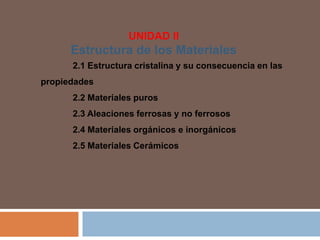 UNIDAD II
Estructura de los Materiales
2.1 Estructura cristalina y su consecuencia en las
propiedades
2.2 Materiales puros
2.3 Aleaciones ferrosas y no ferrosos
2.4 Materiales orgánicos e inorgánicos
2.5 Materiales Cerámicos
 