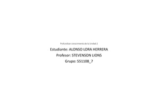 Profundizar conocimiento de la Unidad 2
Estudiante: ALONSO LORA HERRERA
Profesor: STEVENSON LIONS
Grupo: 551108_7
 