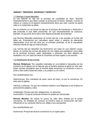 UNIDAD I “INDIVIDUO, SOCIEDAD Y DERECHO”

1.1 Normas y Leyes Naturales
La Ley Natural se rige por el principio de causalidad es decir, describe
necesariamente lo que debe suceder al producirse el hecho; Ejemplo: cuando se
coloca un cuerpo en el espacio necesariamente tiene que caer; cuando se aplica
calor a un metal éste se dilata.

Por el contrario La Ley Social se rige por el principio de Imputación o Atribución y
ella prescribe lo que debe producirse; sin que necesariamente se produzca,
Ejemplo: Al que prive de la vida a otro deberá privársele de la libertad.

Las Normas Naturales pertenecen al mundo del ser y las sociales al mundo del
debe ser. Entendemos por naturaleza aquel orden o sistema de elementos
relacionados unos con los otros por un principio particular, el de la casualidad,
toda ley natural se rige por este principio.

Las normas del ser describen los fenómenos con base en una relación causa-
efecto; en cambio las normas del deber ser son reglas que establecen como debe
se la conducta humana, están destinadas a personas con libre albedrio de
acatarlas o no y en caso de hacer lo incorrecto se hace sujeto a una sanción.

1.2 Clasificación de las normas

Normas Religiosas: Son aquellas inspiradas en una deidad e impuestas por los
ministros de la iglesia con la idea de que el hombre alcance la gloria en otra vida.
Estas normas consideran que el hombre debe encaminar su conducta a servir y
amar a Dios sobre todas las cosas, a su prójimo y a si mismo.

Sus características son:

Heterónomas: Son mandatos de quien viene de fuera, no por la conciencia. En
este caso la Iglesia.

Internas y externas: Ya que los ministros enseña a sus feligreses a ser limpios en
pensamiento palabra y obra.

Unilaterales: Porque solo dan obligaciones, no derechos.
Incoercibles: Ya que la conducta errónea no puede ser sancionada.

Normas Morales: Se inspira en juicios de valor ético dictada por la propia
conciencia. Su finalidad es conducir al hombre hacia la consecución del bien,
influyendo en su conducta interna con reflejo a sus semejantes.

Sus características son:

Autónomas: Porque las dicta la conciencia no un sujeto ajeno.
 