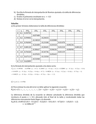 b) Escriba la fórmula de interpolación de Newton ajustada a la tabla de diferencias
divididas.
c) Evalúe el polinomio resultante en 𝑥 = 0.3
d) Estime el error en la interpolación.
Solución:
a) En primer término elaboramos la tabla de diferencias divididas:
𝑖 𝑥𝑖 𝐷𝐷𝑂 𝐷𝐷1 𝐷𝐷2 𝐷𝐷3 𝐷𝐷4 𝐷𝐷5 𝐷𝐷6
0 0.1 0.99750
-0.07480
1 0.2 0.99002 -0.24433
-0.14810 0.02088
2 0.4 0.96040 -0.23180 0.01478
-0.26400 0.03418 -0.00236
3 0.7 0.88120 -0.20445 0.01218 0.00122
-0.38667 0.04636 -0.00090
4 1.0 0.76520 -0.16736 0.01119
-0.47035 0.05643
5 1.2 0.67113 -0.13350
-0.51040
6 1.3 0.62009
b) la fórmula de interpolación ajustada a los datos sería:
)
2
.
1
)(
1
)(
7
.
0
)(
4
.
0
)(
2
.
0
)(
1
.
0
(
00122
.
0
)
1
)(
7
.
0
)(
4
.
0
)(
2
.
0
)(
1
.
0
(
00236
.
0
)
7
.
0
)(
4
.
0
)(
2
.
0
)(
1
.
0
(
01478
.
0
)
4
.
0
)(
2
.
0
)(
1
.
0
(
02088
.
0
)
2
.
0
)(
1
.
0
(
24433
.
0
)
1
.
0
(
07480
.
0
99750
.
0
)
(
6




























x
x
x
x
x
x
x
x
x
x
x
x
x
x
x
x
x
x
x
x
x
x
P
c) 97762
.
0
)
3
.
0
(
6

P
d) Para estimar la cota del error se debe aplicar la siguiente ecuación:
𝑅6(𝑥)  𝑓 
o
x
x
x
x
x
x
x
x ,
,
,
,
,
,
, 1
2
3
4
5
6
(𝑥 – 𝑥0)(𝑥 – 𝑥1)(𝑥 – 𝑥2) (𝑥 – 𝑥4)(𝑥 – 𝑥5)(𝑥 – 𝑥6).
La diferencia dividida de la ecuación se obtiene calculando la diferencia dividida que
involucra el punto 𝑥 = 0.3, ubicando éste al final de la tabla y recalculando todas las
diferencias nuevamente hasta llegar a la deseada.
𝑅6(0.3)  0.00122 (0.3 – 0.1)(0.3 – 0.2)(0.3 – 0.4) (0.3 – 0.7)(0.3 – 1.0)(0.3 – 1.2)
= 6.1488𝑥10−7
 
