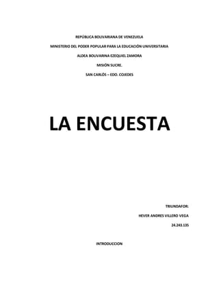 REPÚBLICA BOLIVARIANA DE VENEZUELA
MINISTERIO DEL PODER POPULAR PARA LA EDUCACIÓN UNIVERSITARIA
ALDEA BOLIVARINA EZEQUIEL ZAMORA
MISIÓN SUCRE.
SAN CARLÓS – EDO. COJEDES
LA ENCUESTA
TRIUNDAFOR:
HEVER ANDRES VILLERO VEGA
24.243.135
INTRODUCCION
 